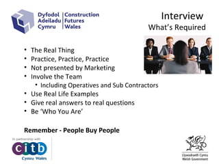 Interview
What’s Required
• The Real Thing
• Practice, Practice, Practice
• Not presented by Marketing
• Involve the Team
• Including Operatives and Sub Contractors
• Use Real Life Examples
• Give real answers to real questions
• Be ‘Who You Are’
Remember - People Buy People
 