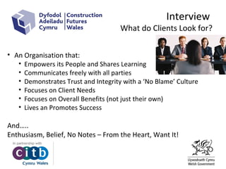Interview
What do Clients Look for?
• An Organisation that:
• Empowers its People and Shares Learning
• Communicates freely with all parties
• Demonstrates Trust and Integrity with a ‘No Blame’ Culture
• Focuses on Client Needs
• Focuses on Overall Benefits (not just their own)
• Lives an Promotes Success
And…..
Enthusiasm, Belief, No Notes – From the Heart, Want It!
 