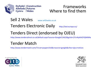 Frameworks
Where to find them
Sell 2 Wales www.sell2wales.co.uk
Tenders Electronic Daily http://ted.europa.eu/
Tenders Direct (endorsed by OJEU)
http://www.tendersdirect.co.uk/default.aspx?source=GoogleC1AG2&gclid=CJTcrKqHlJICFQSKMAo
Tender Match
http://www.tendermatch.com/?crcat=payperclick&crsource=google&crkw=ojeu+notices
 