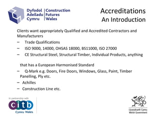 Accreditations
An Introduction
Clients want appropriately Qualified and Accredited Contractors and
Manufacturers
– Trade Qualifications
– ISO 9000, 14000, OHSAS 18000, BS11000, ISO 27000
– CE Structural Steel, Structural Timber, Individual Products, anything
that has a European Harmonised Standard
– Q-Mark e.g. Doors, Fire Doors, Windows, Glass, Paint, Timber
Panelling, Ply etc.
– Achilles
– Construction Line etc.
 