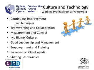 Culture and Technology
Working Profitably on a Framework
• Continuous Improvement
– Lean Techniques
• Teamworking and Collaboration
• Measurement and Control
• ‘No Blame’ Culture
• Good Leadership and Management
• Empowerment and Training
• Focussed on Client needs
• Sharing Best Practice
 