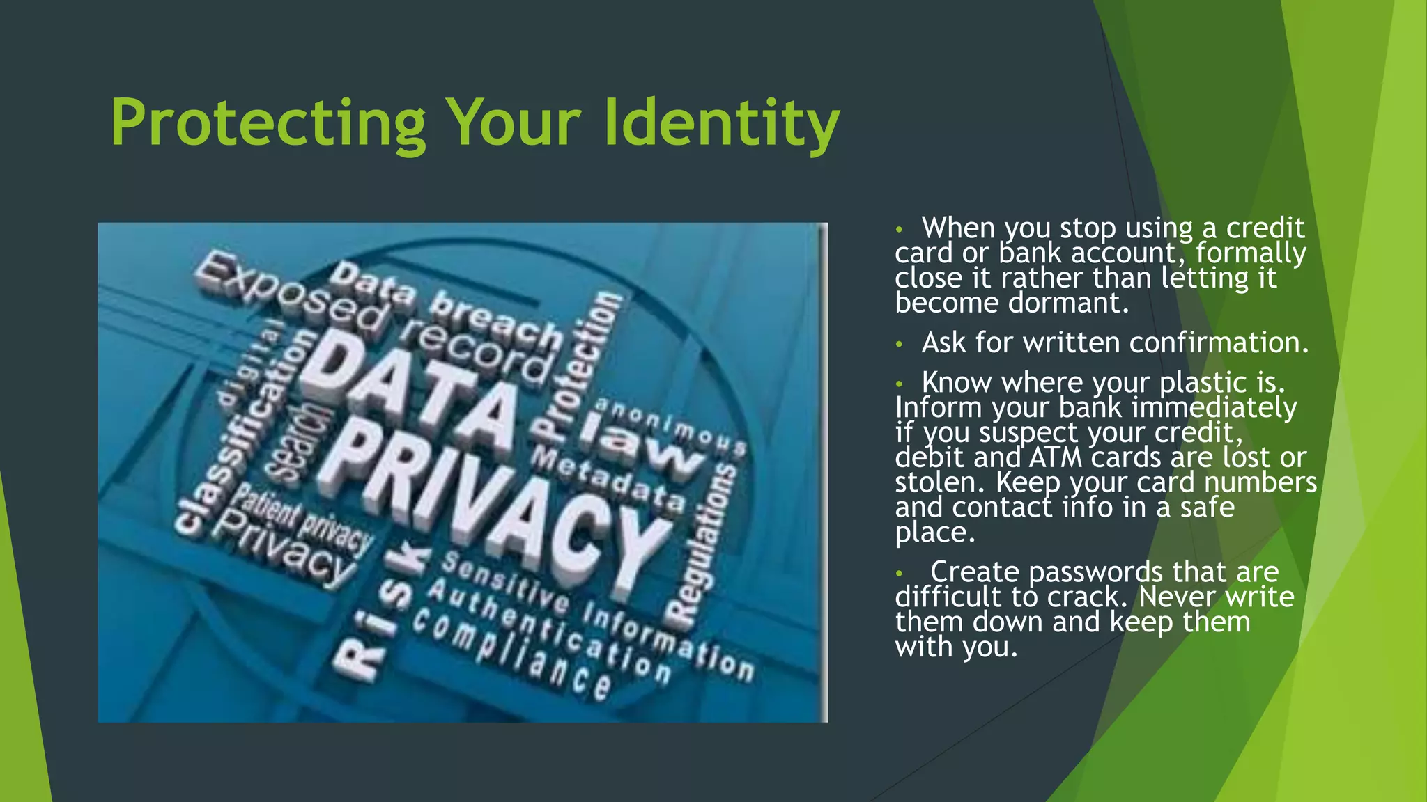 Protecting Your Identity
• When you stop using a credit
card or bank account, formally
close it rather than letting it
become dormant.
• Ask for written confirmation.
• Know where your plastic is.
Inform your bank immediately
if you suspect your credit,
debit and ATM cards are lost or
stolen. Keep your card numbers
and contact info in a safe
place.
• Create passwords that are
difficult to crack. Never write
them down and keep them
with you.
 
