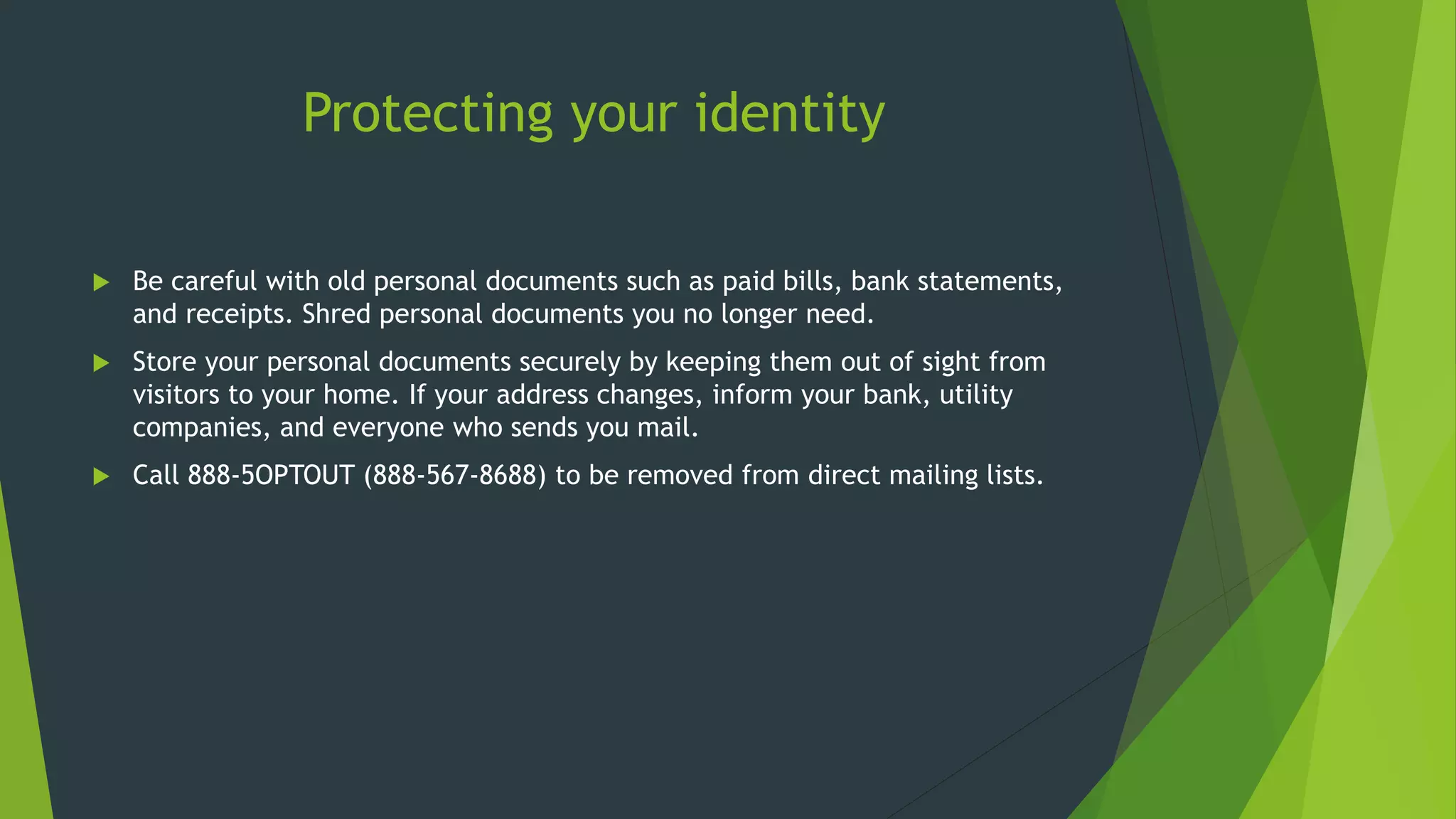 Protecting your identity
 Be careful with old personal documents such as paid bills, bank statements,
and receipts. Shred personal documents you no longer need.
 Store your personal documents securely by keeping them out of sight from
visitors to your home. If your address changes, inform your bank, utility
companies, and everyone who sends you mail.
 Call 888-5OPTOUT (888-567-8688) to be removed from direct mailing lists.
 