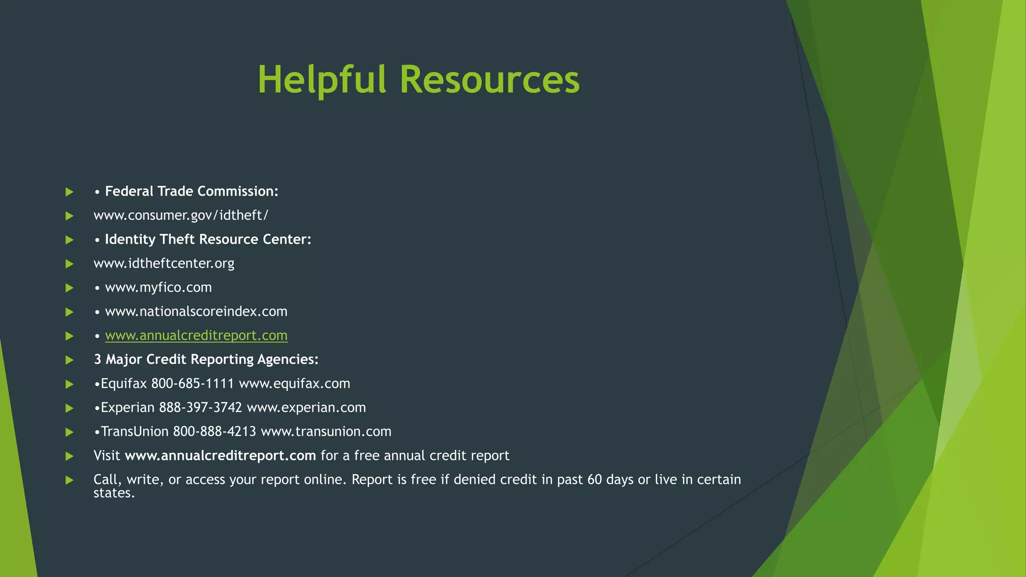 Helpful Resources
 • Federal Trade Commission:
 www.consumer.gov/idtheft/
 • Identity Theft Resource Center:
 www.idtheftcenter.org
 • www.myfico.com
 • www.nationalscoreindex.com
 • www.annualcreditreport.com
 3 Major Credit Reporting Agencies:
 •Equifax 800-685-1111 www.equifax.com
 •Experian 888-397-3742 www.experian.com
 •TransUnion 800-888-4213 www.transunion.com
 Visit www.annualcreditreport.com for a free annual credit report
 Call, write, or access your report online. Report is free if denied credit in past 60 days or live in certain
states.
 