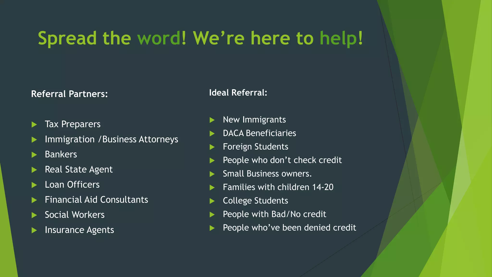 Spread the word! We’re here to help!
Referral Partners:
 Tax Preparers
 Immigration /Business Attorneys
 Bankers
 Real State Agent
 Loan Officers
 Financial Aid Consultants
 Social Workers
 Insurance Agents
Ideal Referral:
 New Immigrants
 DACA Beneficiaries
 Foreign Students
 People who don’t check credit
 Small Business owners.
 Families with children 14-20
 College Students
 People with Bad/No credit
 People who’ve been denied credit
 