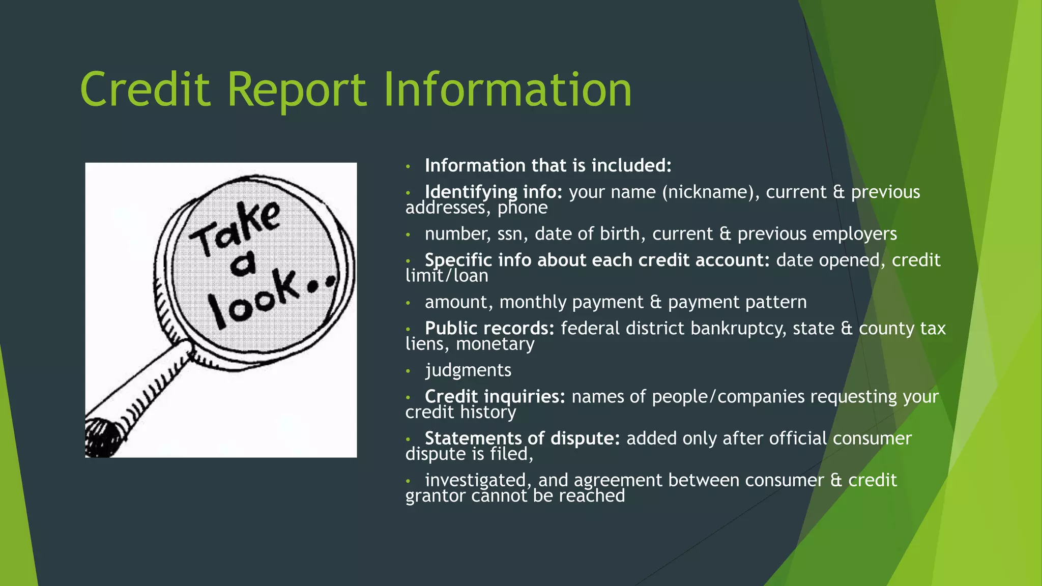 Credit Report Information
• Information that is included:
• Identifying info: your name (nickname), current & previous
addresses, phone
• number, ssn, date of birth, current & previous employers
• Specific info about each credit account: date opened, credit
limit/loan
• amount, monthly payment & payment pattern
• Public records: federal district bankruptcy, state & county tax
liens, monetary
• judgments
• Credit inquiries: names of people/companies requesting your
credit history
• Statements of dispute: added only after official consumer
dispute is filed,
• investigated, and agreement between consumer & credit
grantor cannot be reached
 