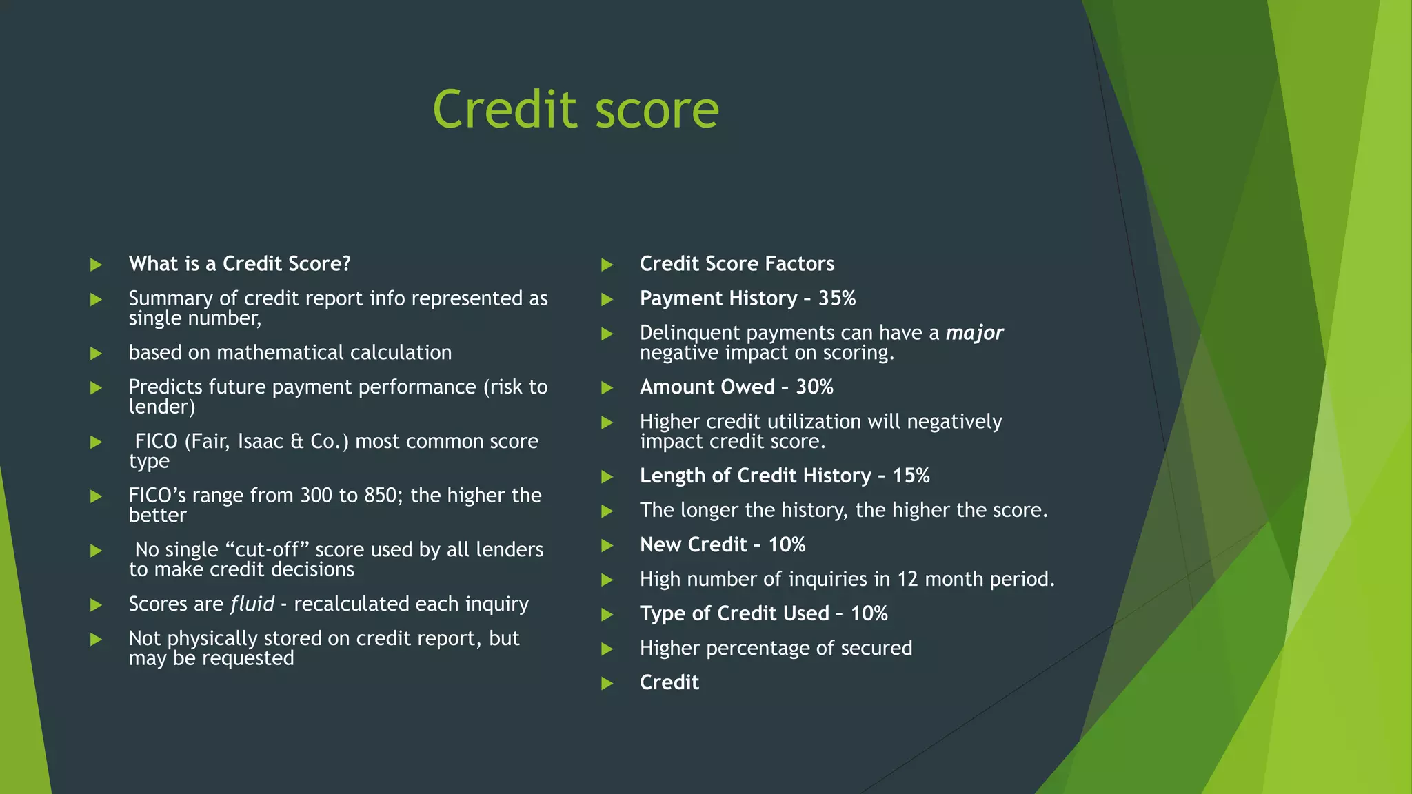 Credit score
 What is a Credit Score?
 Summary of credit report info represented as
single number,
 based on mathematical calculation
 Predicts future payment performance (risk to
lender)
 FICO (Fair, Isaac & Co.) most common score
type
 FICO’s range from 300 to 850; the higher the
better
 No single “cut-off” score used by all lenders
to make credit decisions
 Scores are fluid - recalculated each inquiry
 Not physically stored on credit report, but
may be requested
 Credit Score Factors
 Payment History – 35%
 Delinquent payments can have a major
negative impact on scoring.
 Amount Owed – 30%
 Higher credit utilization will negatively
impact credit score.
 Length of Credit History – 15%
 The longer the history, the higher the score.
 New Credit – 10%
 High number of inquiries in 12 month period.
 Type of Credit Used – 10%
 Higher percentage of secured
 Credit
 