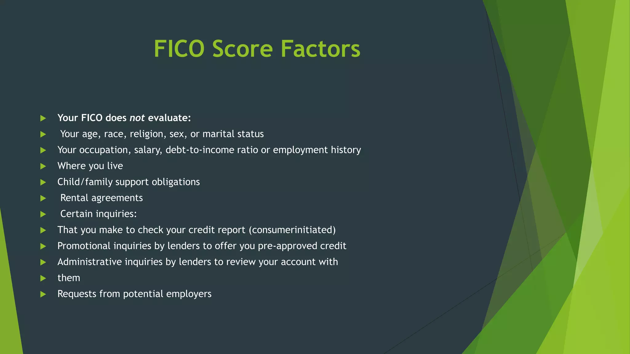 FICO Score Factors
 Your FICO does not evaluate:
 Your age, race, religion, sex, or marital status
 Your occupation, salary, debt-to-income ratio or employment history
 Where you live
 Child/family support obligations
 Rental agreements
 Certain inquiries:
 That you make to check your credit report (consumerinitiated)
 Promotional inquiries by lenders to offer you pre-approved credit
 Administrative inquiries by lenders to review your account with
 them
 Requests from potential employers
 