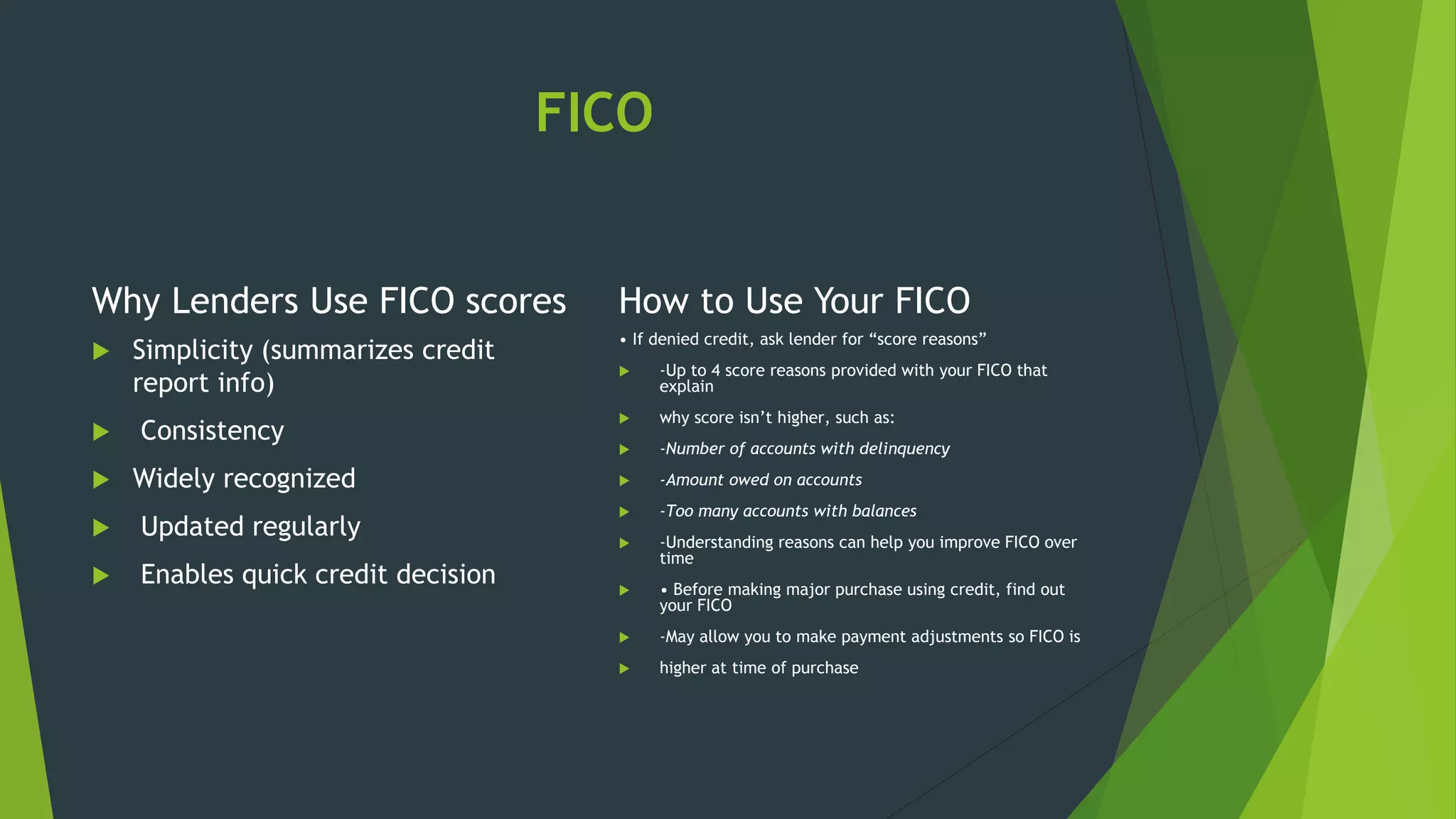 FICO
Why Lenders Use FICO scores
 Simplicity (summarizes credit
report info)
 Consistency
 Widely recognized
 Updated regularly
 Enables quick credit decision
How to Use Your FICO
• If denied credit, ask lender for “score reasons”
 -Up to 4 score reasons provided with your FICO that
explain
 why score isn’t higher, such as:
 -Number of accounts with delinquency
 -Amount owed on accounts
 -Too many accounts with balances
 -Understanding reasons can help you improve FICO over
time
 • Before making major purchase using credit, find out
your FICO
 -May allow you to make payment adjustments so FICO is
 higher at time of purchase
 