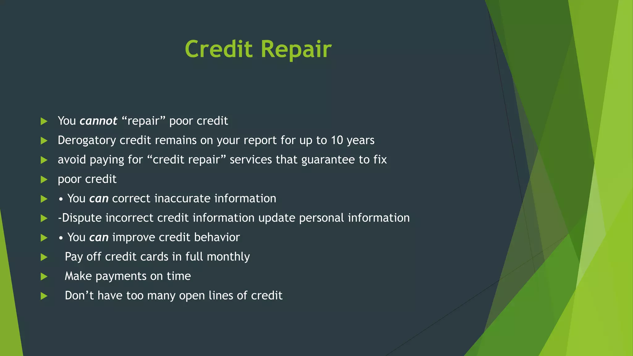 Credit Repair
 You cannot “repair” poor credit
 Derogatory credit remains on your report for up to 10 years
 avoid paying for “credit repair” services that guarantee to fix
 poor credit
 • You can correct inaccurate information
 -Dispute incorrect credit information update personal information
 • You can improve credit behavior
 Pay off credit cards in full monthly
 Make payments on time
 Don’t have too many open lines of credit
 