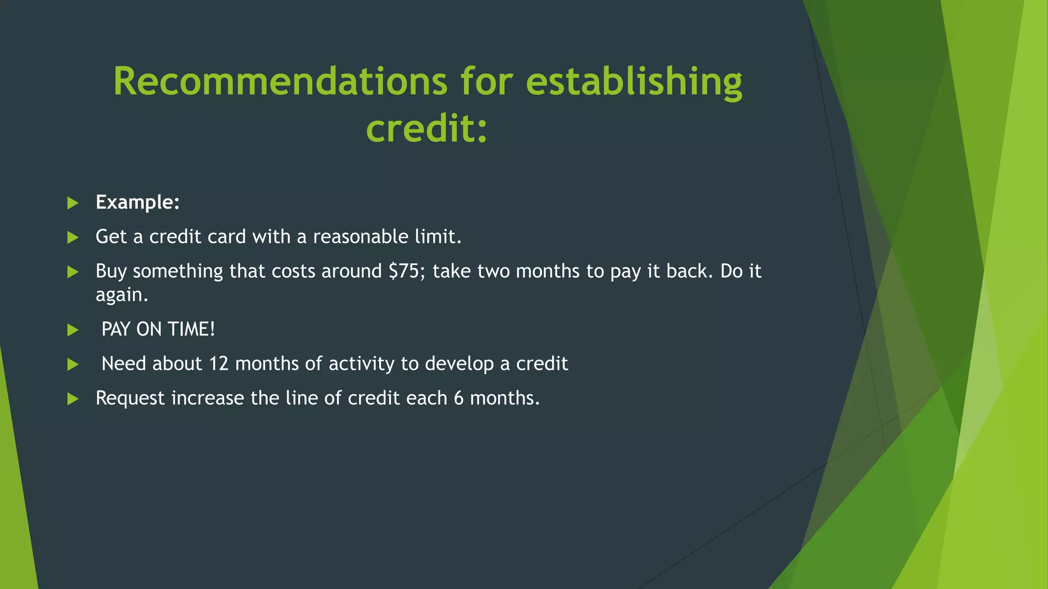 Recommendations for establishing
credit:
 Example:
 Get a credit card with a reasonable limit.
 Buy something that costs around $75; take two months to pay it back. Do it
again.
 PAY ON TIME!
 Need about 12 months of activity to develop a credit
 Request increase the line of credit each 6 months.
 