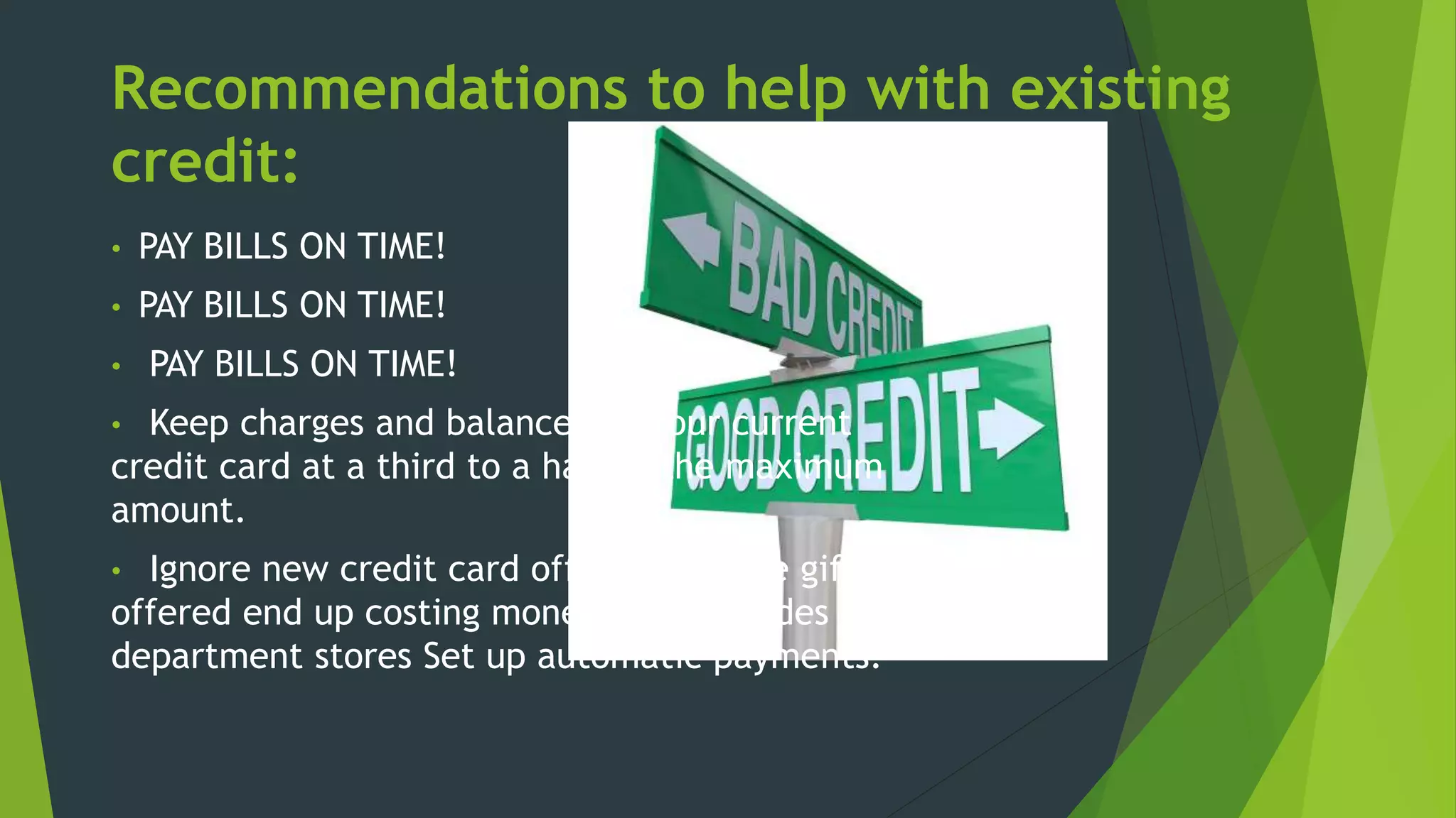 Recommendations to help with existing
credit:
• PAY BILLS ON TIME!
• PAY BILLS ON TIME!
• PAY BILLS ON TIME!
• Keep charges and balances on your current
credit card at a third to a half of the maximum
amount.
• Ignore new credit card offers. The free gifts
offered end up costing money. This includes
department stores Set up automatic payments.
 