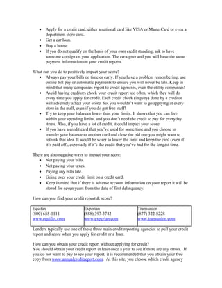 •   Apply for a credit card, either a national card like VISA or MasterCard or even a
       department store card.
   •   Get a car loan.
   •   Buy a house.
   •   If you do not qualify on the basis of your own credit standing, ask to have
       someone co-sign on your application. The co-signer and you will have the same
       payment information on your credit reports.

What can you do to positively impact your score?
  • Always pay your bills on time or early. If you have a problem remembering, use
      online bill pay or automatic payments to ensure you will never be late. Keep in
      mind that many companies report to credit agencies, even the utility companies!
  • Avoid having creditors check your credit report too often, which they will do
      every time you apply for credit. Each credit check (inquiry) done by a creditor
      will adversely affect your score. So, you wouldn’t want to go applying at every
      store in the mall, even if you do get free stuff!
  • Try to keep your balances lower than your limits. It shows that you can live
      within your spending limits, and you don’t need the credit to pay for everyday
      items. Also, if you have a lot of credit, it could impact your score.
  • If you have a credit card that you’ve used for some time and you choose to
      transfer your balance to another card and close the old one you might want to
      rethink that idea. It would be wiser to lower the limit and keep the card (even if
      it’s paid off), especially if it’s the credit that you’ve had for the longest time.

There are also negative ways to impact your score:
   • Not paying your bills.
   • Not paying your taxes.
   • Paying any bills late.
   • Going over your credit limit on a credit card.
   • Keep in mind that if there is adverse account information on your report it will be
       stored for seven years from the date of first delinquency.

How can you find your credit report & score?

Equifax                       Experian                        Transunion
(800) 685-1111                (888) 397-3742                  (877) 322-8228
www.equifax.com               www.experian.com                www.transunion.com

Lenders typically use one of these three main credit reporting agencies to pull your credit
report and score when you apply for credit or a loan.

How can you obtain your credit report without applying for credit?
You should obtain your credit report at least once a year to see if there are any errors. If
you do not want to pay to see your report, it is recommended that you obtain your free
copy from www.annualcreditreport.com. At this site, you choose which credit agency
 