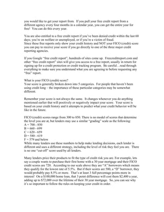 you would like to get your report from. If you pull your free credit report from a
different agency every four months in a calendar year, you can get the entire year for
free! You can do this every year.

You are also entitled to a free credit report if you’ve been denied credit within the last 60
days; you’re on welfare or unemployed, or if you’re a victim of fraud.
Since these free reports only show your credit history and NOT your FICO (credit) score
you can pay to receive your score if you go directly to one of the three major credit
reporting agencies.

If you Google “free credit report”, hundreds of sites come up. Freecreditreport.com and
other “free credit report” sites will give you access to a free report, usually in return for
signing up for a credit protection or credit tracking program. Be careful…read through
everything to make sure you understand what you are agreeing to before requesting any
“free” report.

What is your FICO (credit) score?
Your score is generally broken down into 5 categories. For people that haven’t been
using credit long – the importance of these particular categories may be somewhat
different.

Remember your score is not always the same. It changes whenever you do anything
mentioned earlier that will positively or negatively impact your score. Your score is
based on your credit history and it attempts to predict what your credit behavior will be
like in the future.

FICO (credit) scores range from 300 to 850. There is no model of scores that determine
the level you are at, but lenders may use a similar “grading” scale as the following:
A = 700 - 850
B = 660 - 699
C = 620 - 659
D = 580 - 619
F = 579 and below
While many lenders use these numbers to help make lending decisions, each lender is
different and uses a different strategy, including the level of risk they feel you are. There
is no one “cut-off” score used by all lenders.

Many lenders price their products to fit the type of credit risk you are. For example, lets
say a couple wants to purchase their first home with a 30 year mortgage and their FICO
credit scores are 720. According to our scale above they are “A” borrowers which means
they qualify for the lowest rate of 5.5%. But if their scores are 580, a “D” borrower, they
would probably pay 8.5% or more. That’s at least 3 full percentage points more in
interest! On a $100,000 home loan, that 3 point difference will cost them $2,400 a year,
adding up to $72,000 over the lifetime of their 30 year mortgage. So, you can see why
it’s so important to follow the rules on keeping your credit in order.
 