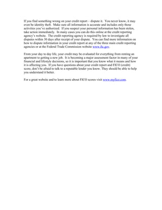 If you find something wrong on your credit report – dispute it. You never know, it may
even be identity theft. Make sure all information is accurate and includes only those
activities you’ve authorized. If you suspect your personal information has been stolen,
take action immediately. In many cases you can do this online at the credit reporting
agency’s website. The credit reporting agency is required by law to investigate all
disputes within 30 days after receipt of your dispute. You can find more information on
how to dispute information in your credit report at any of the three main credit reporting
agencies or at the Federal Trade Commission website www.ftc.gov.

From your day to day life, your credit may be evaluated for everything from renting an
apartment to getting a new job. It is becoming a major assessment factor in many of your
financial and lifestyle decisions, so it is important that you know what it means and how
it is affecting you. If you have questions about your credit report and FICO (credit)
score, don’t be afraid to talk to a reputable lender you know. They should be able to help
you understand it better.

For a great website and to learn more about FICO scores visit www.myfico.com.
 