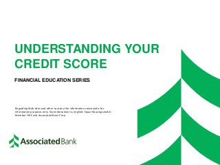 UNDERSTANDING YOUR
CREDIT SCORE
FINANCIAL EDUCATION SERIES
Regarding Web sites and other sources, the information conveyed is for
information purposes only. No endorsement is implied. Equal Housing Lender.
Member FDIC and Associated Banc-Corp
 