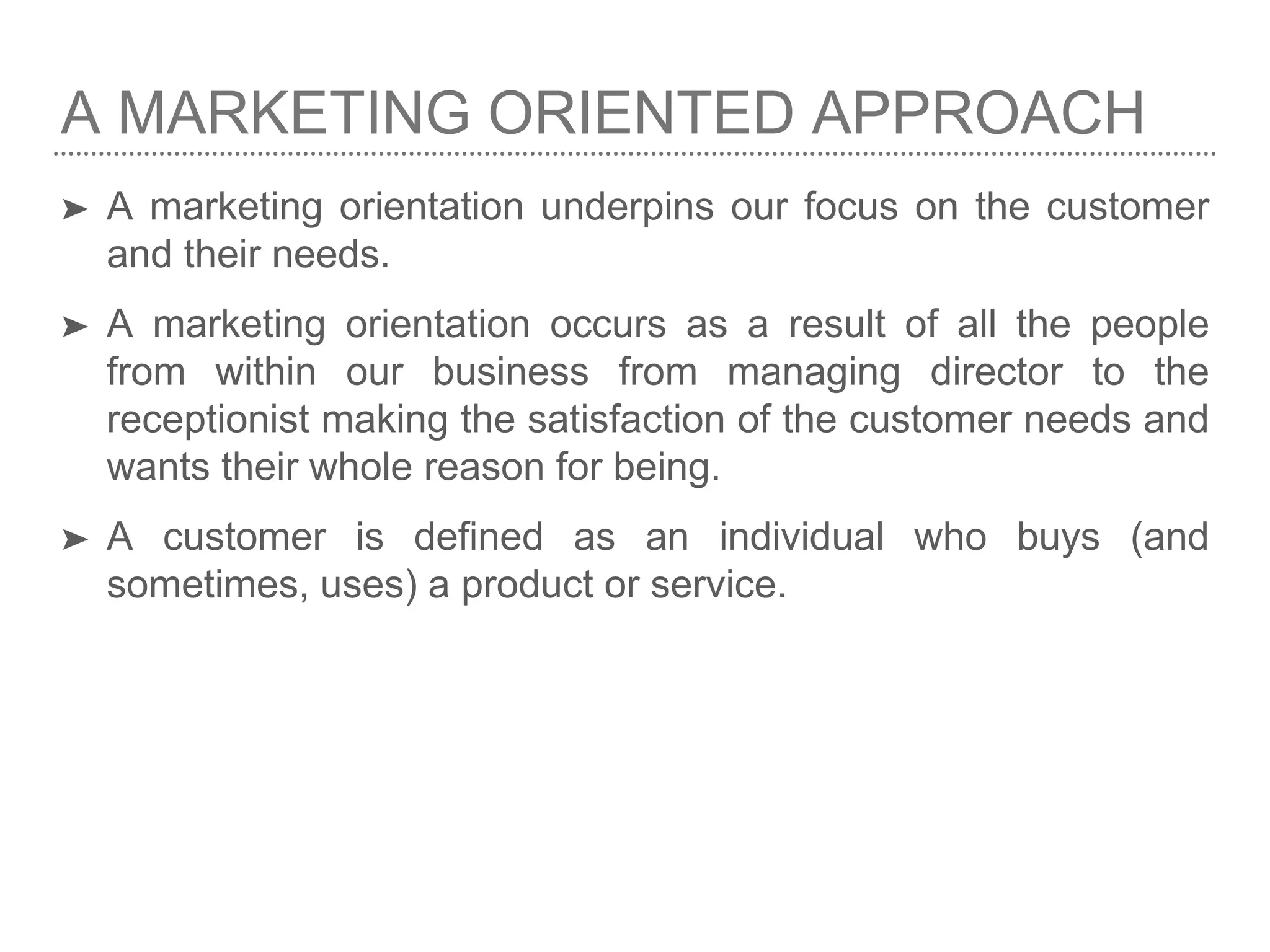 A MARKETING ORIENTED APPROACH
➤ A marketing orientation underpins our focus on the customer
and their needs.
➤ A marketing orientation occurs as a result of all the people
from within our business from managing director to the
receptionist making the satisfaction of the customer needs and
wants their whole reason for being.
➤ A customer is defined as an individual who buys (and
sometimes, uses) a product or service.
 