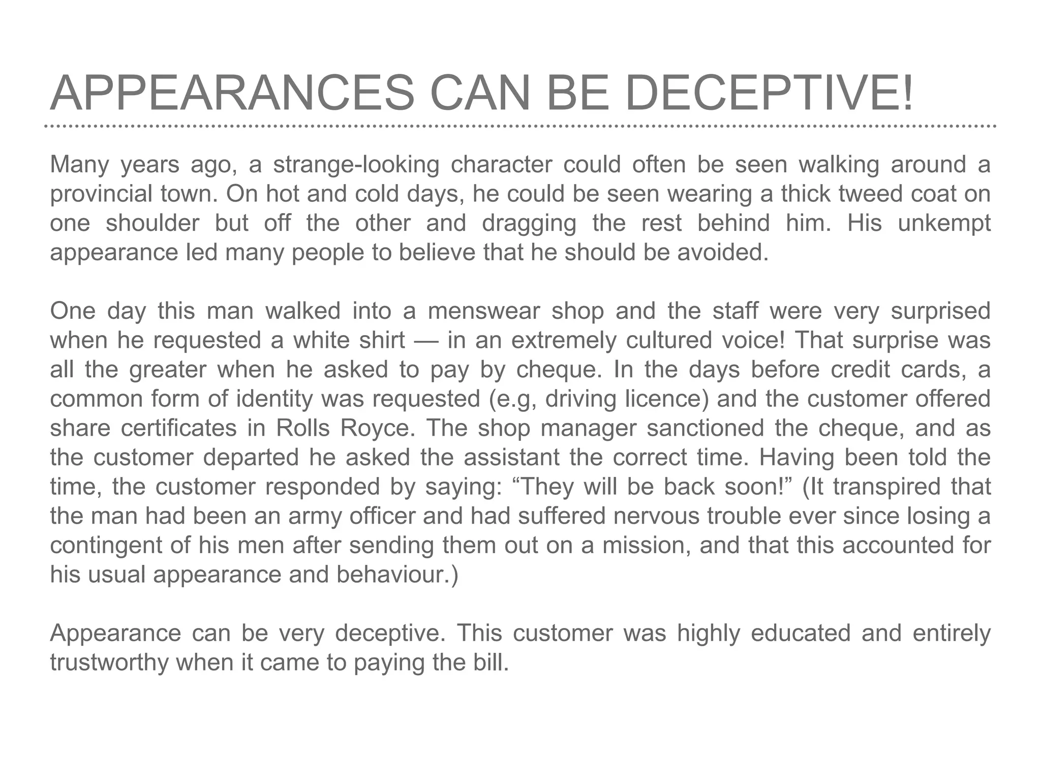APPEARANCES CAN BE DECEPTIVE!
Many years ago, a strange-looking character could often be seen walking around a
provincial town. On hot and cold days, he could be seen wearing a thick tweed coat on
one shoulder but off the other and dragging the rest behind him. His unkempt
appearance led many people to believe that he should be avoided.
One day this man walked into a menswear shop and the staff were very surprised
when he requested a white shirt — in an extremely cultured voice! That surprise was
all the greater when he asked to pay by cheque. In the days before credit cards, a
common form of identity was requested (e.g, driving licence) and the customer offered
share certificates in Rolls Royce. The shop manager sanctioned the cheque, and as
the customer departed he asked the assistant the correct time. Having been told the
time, the customer responded by saying: “They will be back soon!” (It transpired that
the man had been an army officer and had suffered nervous trouble ever since losing a
contingent of his men after sending them out on a mission, and that this accounted for
his usual appearance and behaviour.)
Appearance can be very deceptive. This customer was highly educated and entirely
trustworthy when it came to paying the bill.
 