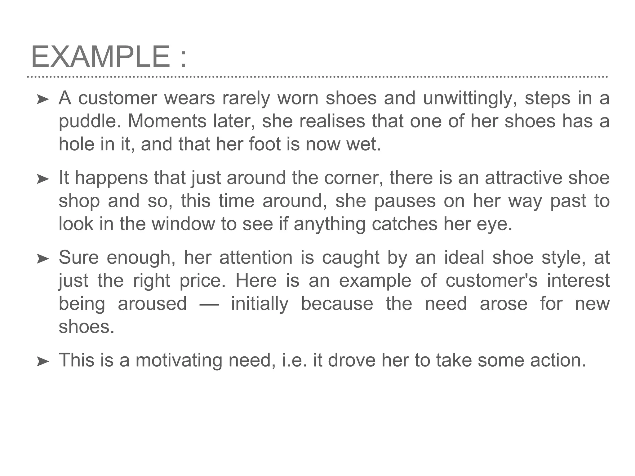EXAMPLE :
➤ A customer wears rarely worn shoes and unwittingly, steps in a
puddle. Moments later, she realises that one of her shoes has a
hole in it, and that her foot is now wet.
➤ It happens that just around the corner, there is an attractive shoe
shop and so, this time around, she pauses on her way past to
look in the window to see if anything catches her eye.
➤ Sure enough, her attention is caught by an ideal shoe style, at
just the right price. Here is an example of customer's interest
being aroused — initially because the need arose for new
shoes.
➤ This is a motivating need, i.e. it drove her to take some action.
 