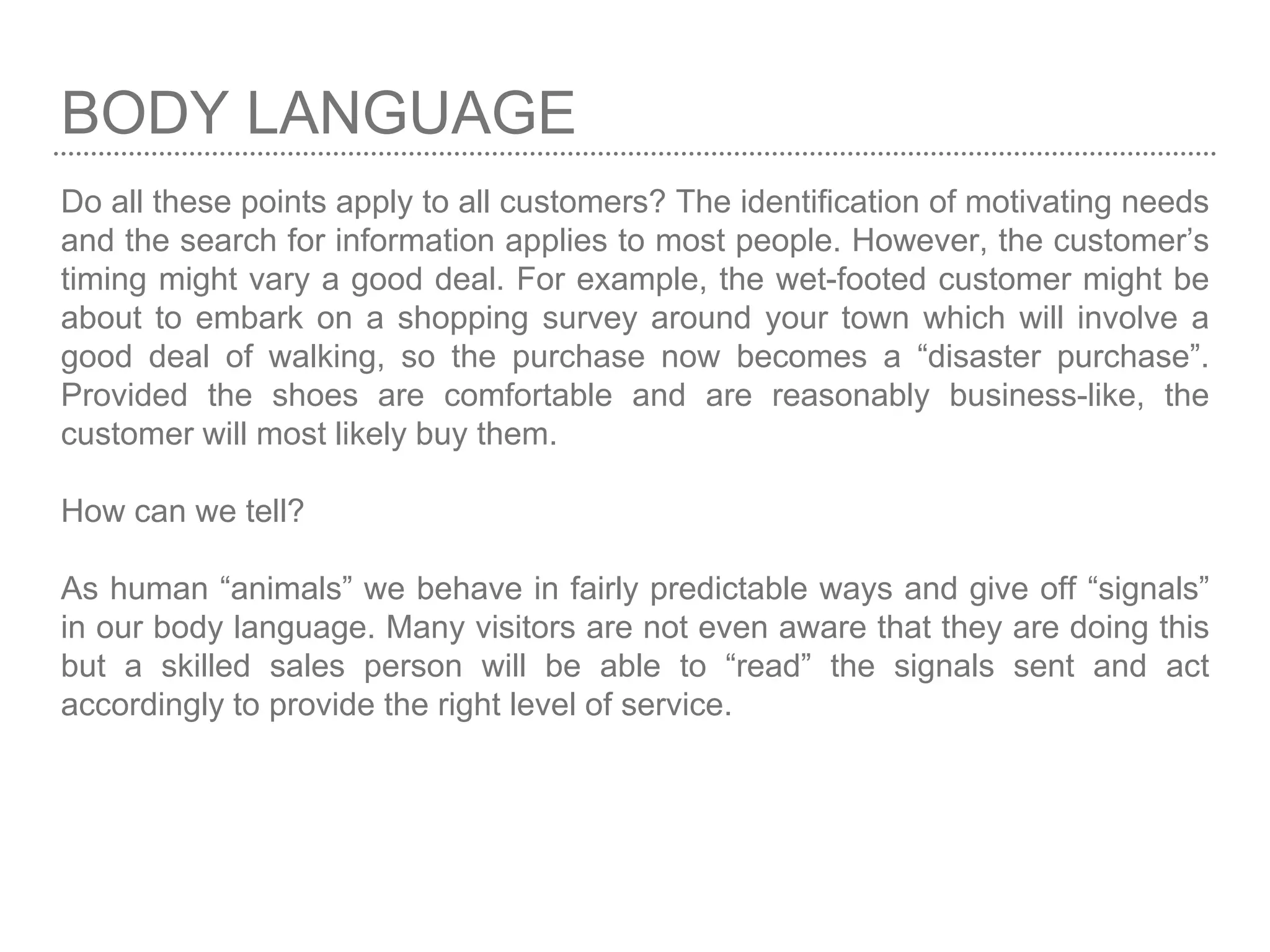 BODY LANGUAGE
Do all these points apply to all customers? The identification of motivating needs
and the search for information applies to most people. However, the customer’s
timing might vary a good deal. For example, the wet-footed customer might be
about to embark on a shopping survey around your town which will involve a
good deal of walking, so the purchase now becomes a “disaster purchase”.
Provided the shoes are comfortable and are reasonably business-like, the
customer will most likely buy them.
How can we tell?
As human “animals” we behave in fairly predictable ways and give off “signals”
in our body language. Many visitors are not even aware that they are doing this
but a skilled sales person will be able to “read” the signals sent and act
accordingly to provide the right level of service.
 