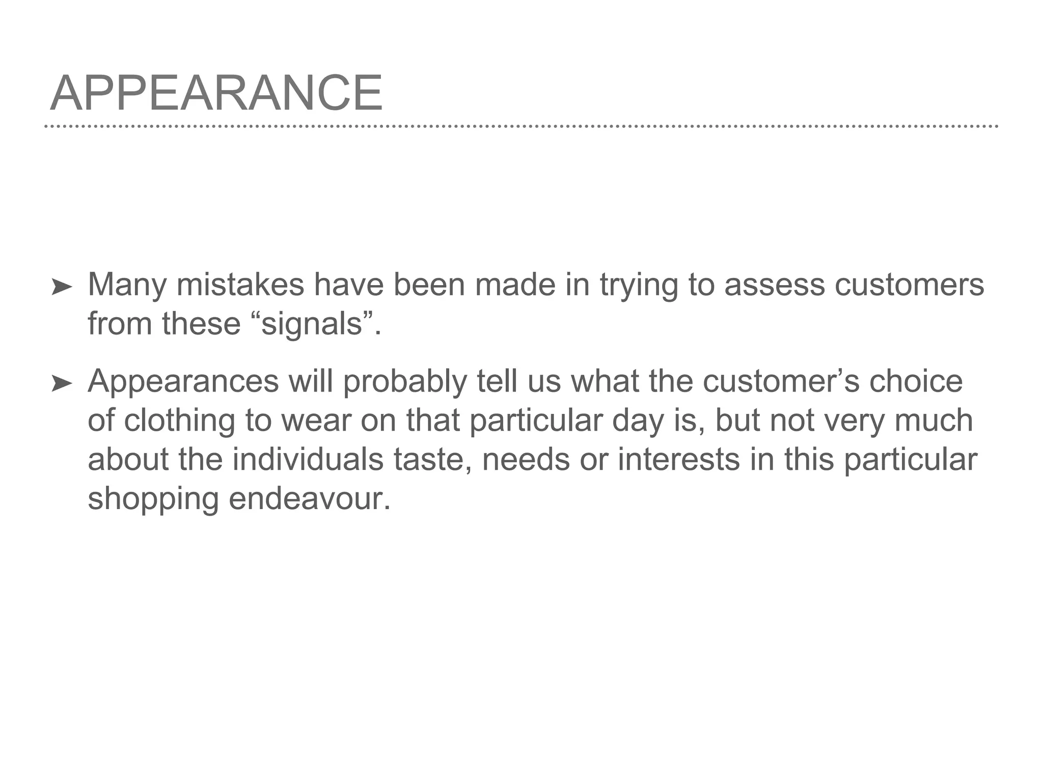 APPEARANCE
➤ Many mistakes have been made in trying to assess customers
from these “signals”.
➤ Appearances will probably tell us what the customer’s choice
of clothing to wear on that particular day is, but not very much
about the individuals taste, needs or interests in this particular
shopping endeavour.
 