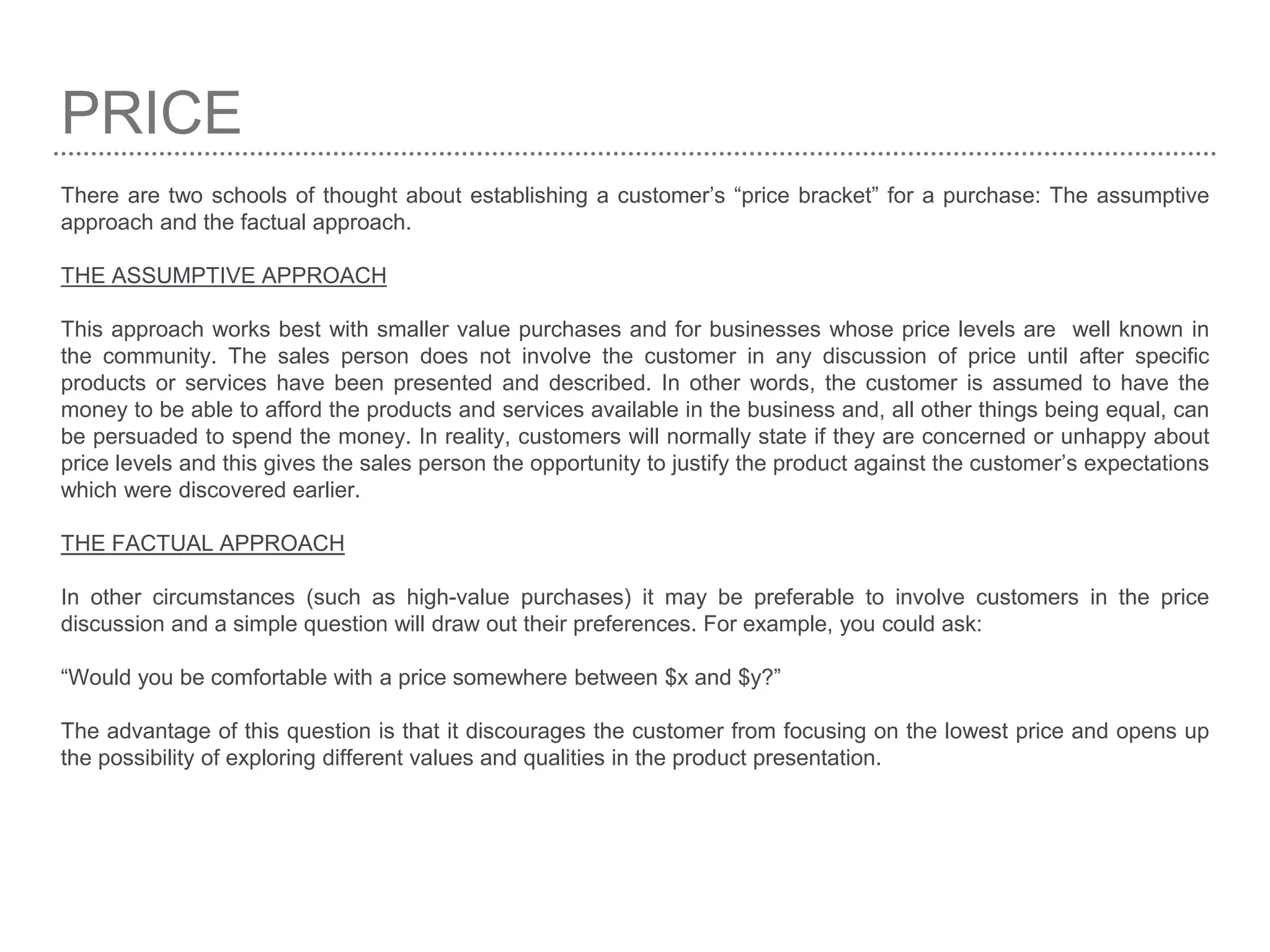 PRICE
There are two schools of thought about establishing a customer’s “price bracket” for a purchase: The assumptive
approach and the factual approach.
THE ASSUMPTIVE APPROACH
This approach works best with smaller value purchases and for businesses whose price levels are well known in
the community. The sales person does not involve the customer in any discussion of price until after specific
products or services have been presented and described. In other words, the customer is assumed to have the
money to be able to afford the products and services available in the business and, all other things being equal, can
be persuaded to spend the money. In reality, customers will normally state if they are concerned or unhappy about
price levels and this gives the sales person the opportunity to justify the product against the customer’s expectations
which were discovered earlier.
THE FACTUAL APPROACH
In other circumstances (such as high-value purchases) it may be preferable to involve customers in the price
discussion and a simple question will draw out their preferences. For example, you could ask:
“Would you be comfortable with a price somewhere between $x and $y?”
The advantage of this question is that it discourages the customer from focusing on the lowest price and opens up
the possibility of exploring different values and qualities in the product presentation.
 