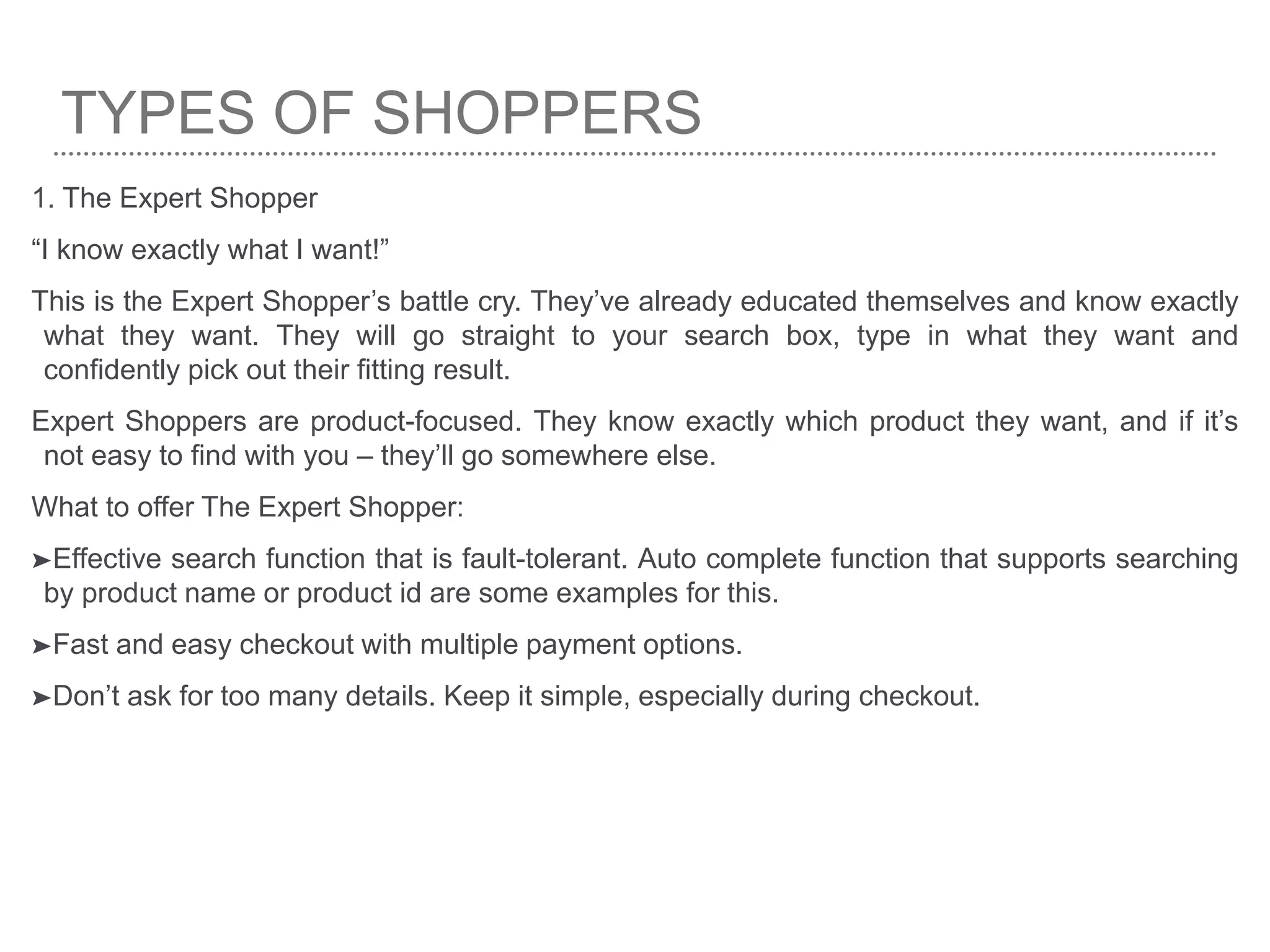 TYPES OF SHOPPERS
1. The Expert Shopper
“I know exactly what I want!”
This is the Expert Shopper’s battle cry. They’ve already educated themselves and know exactly
what they want. They will go straight to your search box, type in what they want and
confidently pick out their fitting result.
Expert Shoppers are product-focused. They know exactly which product they want, and if it’s
not easy to find with you – they’ll go somewhere else.
What to offer The Expert Shopper:
➤Effective search function that is fault-tolerant. Auto complete function that supports searching
by product name or product id are some examples for this.
➤Fast and easy checkout with multiple payment options.
➤Don’t ask for too many details. Keep it simple, especially during checkout.
 
