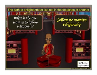 The path to enlightenment lies not in the footsteps of another

What is the one
mantra to follow
religiously?

Follow no mantra
religiously	
  

初心	
Beginner’s	
  Mind	
  
Chris	
  Dolezalek	
  –	
  October,	
  2012	
  

 