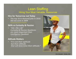 Lean Staffing
Hiring Your Most Valuable Resources
Hire	
  for	
  Tomorrow	
  not	
  Today	
  

•  The	
  top	
  10	
  in-­‐demand	
  jobs	
  in	
  2010	
  	
  
did	
  not	
  exist	
  in	
  2004	
  
“Did You Know? Shift Happens (August 2011)“
http://www.youtube.com/watch?v=EJpSqeQbh4o

Skills	
  vs	
  Curiosity	
  &	
  Passion	
  
•  "CQ	
  +	
  PQ	
  >	
  IQ”	
  	
  
Curiosity	
  &	
  Passion	
  Quo:ents	
  	
  
are	
  more	
  important	
  than	
  	
  
Intelligence	
  Quo:ent	
  
	
  Thomas	
  Friedman,	
  The	
  World	
  is	
  Flat	
  

AVtude	
  MaWers	
  
•  “It	
  is	
  not	
  their	
  ap:tude	
  	
  
	
  but	
  their	
  aFtude	
  	
  
	
  that	
  will	
  determine	
  their	
  al:tude.”	
  
Jesse	
  Jackson,	
  Washington	
  Post	
  21	
  May	
  1978	
  

Chris	
  Dolezalek	
  –	
  October,	
  2012	
  

 