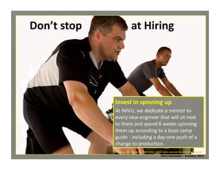 Don’t	
  stop	
  	
  	
  	
  	
  	
  	
  	
  	
  	
  	
  	
  	
  	
  	
  	
  	
  	
  at	
  Hiring	
  

Invest	
  in	
  spinning	
  up	
  
At	
  IMVU,	
  we	
  dedicate	
  a	
  mentor	
  to	
  
every	
  new	
  engineer	
  that	
  will	
  sit	
  next	
  
to	
  them	
  and	
  spend	
  6	
  weeks	
  spinning	
  
them	
  up	
  according	
  to	
  a	
  boot	
  camp	
  
guide	
  -­‐	
  including	
  a	
  day-­‐one	
  push	
  of	
  a	
  
change	
  to	
  produc*on.	
  
Spinning	
  Marathon	
  voor	
  WAR	
  CHILD	
  -­‐	
  Some	
  rights	
  reserved	
  By	
  isafmedia	
  (cropped)	
  

Chris	
  Dolezalek	
  –	
  October,	
  2012	
  

 