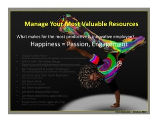 Manage	
  Your	
  Most	
  Valuable	
  Resources	
  
What	
  makes	
  for	
  the	
  most	
  produc*ve	
  &	
  innova*ve	
  employee?	
  

Happiness	
  =	
  Passion,	
  Engagement	
  
•  Support	
  your	
  team	
  

Perspec=ve:	
  Managers	
  work	
  for	
  the	
  engineers	
  to	
  enable	
  them	
  to	
  be	
  produc=ve	
  

•  Sell	
  vs	
  Tell	
  =	
  No	
  show,	
  No	
  go	
  

Winning	
  the	
  hearts	
  and	
  minds	
  bring	
  engagement	
  as	
  opposed	
  to	
  bodies	
  in	
  seats.	
  	
  
5-­‐Whys:	
  	
  Company	
  Direc=ves	
  Alignment	
  =	
  What	
  are	
  you	
  working	
  on	
  and	
  Why	
  is	
  it	
  important?	
  

•  Be	
  Transparent	
  &	
  Invite	
  Challenges	
  

	
  Share	
  business	
  objec=ves	
  and	
  reward	
  those	
  who	
  ques=ons	
  them	
  

•  Let	
  them	
  pick	
  their	
  team	
  &	
  project	
  
LiMle	
  startups/laboratories	
  
•  Let	
  them	
  Hack	
  
Hack	
  weeks	
  once	
  a	
  quarter	
  

•  Let	
  them	
  experiment	
  
•  Let	
  them	
  choose	
  their	
  tools	
  
•  Let	
  them	
  determine	
  when	
  done	
  is	
  
Story	
  Point	
  Sizing	
  

•  Keep	
  teams	
  small,	
  agile	
  and	
  fun	
  
(BVSN	
  5	
  man	
  teams	
  vs	
  whole	
  companies)	
  

Chris	
  Dolezalek	
  –	
  October,	
  2012	
  

 
