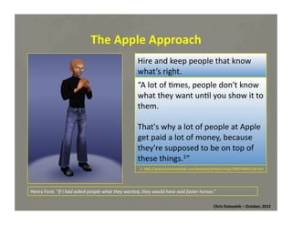 The	
  Apple	
  Approach	
  
Hire	
  and	
  keep	
  p
Then	
  again,	
  …	
  	
   eople	
  that	
  know	
  
what’s	
   bout	
  
What	
  aright.	
  the	
  Newton?	
  
“The	
  Newton	
  itself	
  was	
  d	
  on't	
  know	
  
“A	
  lot	
  of	
  *mes,	
  people	
  a ﬂop,	
  
but	
  the	
  introduc*on	
  of	
  ou	
  show	
  it	
  to	
  
what	
  they	
  want	
  un*l	
  y a	
  reﬂexive,	
  
handheld	
  device	
  was	
  the	
  ﬁrst	
  
them.	
  	
  
indica*on	
  of	
  Jobs	
  intui*on	
  of	
  
introducing	
  a	
  roducts	
  eople	
  awApple	
  
That's	
  why	
   p lot	
  of	
  p before	
   t	
   e	
  
knew	
  we	
  a	
  lanted	
  or	
  needed	
  them.1”	
  	
  
get	
  paid	
   w ot	
  of	
  money,	
  because	
  
they're	
  supposed	
  to	
  be	
  on	
  top	
  of	
  
these	
  things.1”	
  
1.	
  hMp://www.wjla.com/pictures/2011/10/how-­‐steve-­‐jobs-­‐has-­‐changed-­‐our-­‐world/the-­‐newton-­‐9618-­‐666.html	
  

1.	
  hMp://www.businessweek.com/bwdaily/dnﬂash/may1998/nf80512d.htm	
  	
  

Henry	
  Ford:	
  “If	
  I	
  had	
  asked	
  people	
  what	
  they	
  wanted,	
  they	
  would	
  have	
  said	
  faster	
  horses.”	
  
Chris	
  Dolezalek	
  –	
  October,	
  2012	
  

 