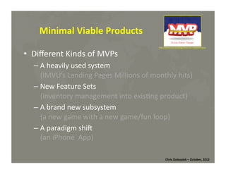 Minimal	
  Viable	
  Products	
  
•  Diﬀerent	
  Kinds	
  of	
  MVPs	
  

hMp://www.rise.net/blog/minimum-­‐viable-­‐product	
  

– A	
  heavily	
  used	
  system	
  	
  
(IMVU’s	
  Landing	
  Pages	
  Millions	
  of	
  monthly	
  hits)	
  
– New	
  Feature	
  Sets	
  	
  
(inventory	
  management	
  into	
  exis*ng	
  product)	
  
– A	
  brand	
  new	
  subsystem	
  	
  
(a	
  new	
  game	
  with	
  a	
  new	
  game/fun	
  loop)	
  
– A	
  paradigm	
  shim	
  
(an	
  iPhone	
  	
  App)	
  
Chris	
  Dolezalek	
  –	
  October,	
  2012	
  

 