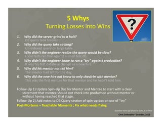 5	
  Whys	
  	
  

Turning	
  Losses	
  into	
  Wins	
  
1.  Why	
  did	
  the	
  server	
  grind	
  to	
  a	
  halt?	
  
DB	
  query	
  took	
  forever.	
  
2.  Why	
  did	
  the	
  query	
  take	
  so	
  long?	
  
Un-­‐indexed	
  query	
  on	
  large	
  table.	
  
3.  Why	
  didn’t	
  the	
  engineer	
  realize	
  the	
  query	
  would	
  be	
  slow?	
  
Local	
  tests	
  ran	
  ﬁne	
  against	
  a	
  small	
  test	
  db.	
  
4.  Why	
  didn’t	
  the	
  engineer	
  know	
  to	
  run	
  a	
  “try”	
  against	
  produc:on?	
  
It	
  was	
  his	
  ﬁrst	
  database	
  change	
  as	
  a	
  new	
  hire.	
  
5.  Why	
  did	
  his	
  mentor	
  not	
  tell	
  him?	
  
The	
  mentor	
  had	
  lem	
  for	
  the	
  day.	
  
6.  Why	
  did	
  the	
  new	
  hire	
  not	
  know	
  to	
  only	
  check-­‐in	
  with	
  mentor?	
  	
  
This	
  was	
  the	
  ﬁrst	
  mentee	
  for	
  that	
  mentor	
  and	
  he	
  hadn’t	
  told	
  him.	
  
	
  	
  
Follow-­‐Up	
  1)	
  Update	
  Spin-­‐Up	
  Doc	
  for	
  Mentor	
  and	
  Mentee	
  to	
  start	
  with	
  a	
  clear	
  
statement	
  that	
  mentee	
  should	
  not	
  check	
  into	
  produc*on	
  without	
  mentor	
  or	
  
without	
  having	
  reached	
  that	
  stage.	
  
Follow-­‐Up	
  2)	
  Add	
  notes	
  to	
  DB	
  Query	
  sec*on	
  of	
  spin-­‐up	
  doc	
  on	
  use	
  of	
  “try”	
  
Post-­‐Mortems	
  =	
  Teachable	
  Moments	
  ;	
  Fix	
  what	
  needs	
  ﬁxing	
  
Ques*on	
  mark	
  sign	
  photo	
  by	
  Colin_K	
  on	
  Flickr	
  

Chris	
  Dolezalek	
  –	
  October,	
  2012	
  

 