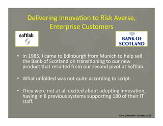 Delivering	
  Innova*on	
  to	
  Risk	
  Averse,	
  
Enterprise	
  Customers	
  

•  In	
  1985,	
  I	
  came	
  to	
  Edinburgh	
  from	
  Munich	
  to	
  help	
  sell	
  
the	
  Bank	
  of	
  Scotland	
  on	
  transi*oning	
  to	
  our	
  new	
  
product	
  that	
  resulted	
  from	
  our	
  second	
  pivot	
  at	
  Somlab.	
  
•  What	
  unfolded	
  was	
  not	
  quite	
  according	
  to	
  script.	
  
•  They	
  were	
  not	
  at	
  all	
  excited	
  about	
  adop*ng	
  innova*on,	
  
having	
  in	
  8	
  previous	
  systems	
  suppor*ng	
  180	
  of	
  their	
  IT	
  
staﬀ.	
  
Chris	
  Dolezalek	
  –	
  October,	
  2012	
  

 