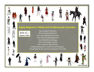 Apply	
  Beginner’s	
  Mind	
  and	
  Con=nuously	
  Innovate…

	
  

Your	
  Product	
  Direc*on,	
  
Your	
  Company	
  Direc*on,	
  
初心	
Beginner’s	
  Mind	
  
Your	
  Development	
  Processes,	
  
Your	
  Resource	
  Management,	
  
Your	
  Marke*ng	
  Strategy,	
  
Your	
  Technology	
  Choices,	
  
Your	
  Analy*cs	
  Approaches,	
  
Understanding	
  Your	
  Customers	
  &	
  Prospects,	
  ..	
  
Everything	
  You	
  Do	
  and	
  Every	
  Approach	
  You	
  Take.	
  

Chris	
  Dolezalek	
  
Chris	
  Dolezalek	
  –	
  October,	
  2012	
  

 