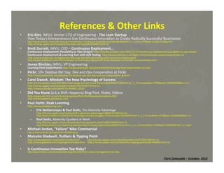 References	
  &	
  Other	
  Links	
  
• 

Eric	
  Ries,	
  IMVU,	
  former	
  CTO	
  of	
  Engineering	
  -­‐	
  The	
  Lean	
  Startup	
  
How	
  Today's	
  Entrepreneurs	
  Use	
  Con*nuous	
  Innova*on	
  to	
  Create	
  Radically	
  Successful	
  Businesses	
  
hMp://www.amazon.com/Lean-­‐Startup-­‐Entrepreneurs-­‐Con*nuous-­‐Innova*on/dp/0307887898/ref=sr_1_1?ie=UTF8&qid=1318352510&sr=8-­‐1

hMp://itunes.apple.com/us/book/the-­‐lean-­‐startup/id422540072?mt=11	
  

• 

	
  

BreW	
  DurreW,	
  IMVU,	
  CEO	
  –	
  Con=nuous	
  Deployment…	
  

Con=nuous	
  Deployment:	
  Possibility	
  or	
  Pipe	
  Dream?	
  hMp://bos*nnova*on.com/2011/11/21/con*nuous-­‐deployment-­‐possibility-­‐or-­‐pipe-­‐dream	
  
Con=nuous	
  Deployment	
  &	
  Learning	
  Fast	
  with	
  A/B	
  Tes=ng	
  	
  hMp://www.slideshare.net/bgdurreM/con*nuous-­‐deployment-­‐at-­‐lean-­‐la	
  
hMp://www.slideshare.net/bgdurreM/learning-­‐fast-­‐with-­‐ab-­‐tes*ng-­‐and-­‐con*nuous-­‐deployment	
  

hMp://www.mediabistro.com/The-­‐Challenges-­‐of-­‐Con*nuous-­‐Deployment-­‐Social-­‐Developer-­‐Summit-­‐467-­‐ondemandvideo.html	
  

• 
• 
• 
• 
• 

James	
  Birchler,	
  IMVU,	
  VP	
  Engineering	
  

Learning	
  from	
  Experiments	
  hMp://www.slideshare.net/jamesbirchler/learning-­‐from-­‐experiments-­‐at-­‐imvu	
  

Flickr,	
  10+	
  Deploys	
  Per	
  Day:	
  Dev	
  and	
  Ops	
  Coopera*on	
  at	
  Flickr	
  

hMp://www.slideshare.net/jallspaw/10-­‐deploys-­‐per-­‐day-­‐dev-­‐and-­‐ops-­‐coopera*on-­‐at-­‐ﬂickr	
  

Carol	
  Dweck,	
  Mindset:	
  The	
  New	
  Psychology	
  of	
  Success	
  

hMp://www.amazon.com/Mindset-­‐Psychology-­‐Success-­‐Carol-­‐Dweck/dp/0345472322/ref=sr_1_1?s=books&ie=UTF8&qid=1318359458&sr=1-­‐1	
  
hMp://itunes.apple.com/us/book/mindset/id422549774?mt=11	
  
hMp://www.youtube.com/watch?v=XHW9l_sCEyU	
  

Did	
  You	
  Know	
  (a.k.a	
  Shim	
  Happens)	
  Blog	
  Post,	
  Slides,	
  Videos	
  

hMp://www.lps.k12.co.us/schools/arapahoe/ﬁsch/ﬁschbowlpresenta*ons.htm	
  
hMp://shimhappens.wikispaces.com	
  

Paul	
  Stoltz,	
  Peak	
  Learning	
  	
  

hMp://www.peaklearning.com	
  

– 

Erik	
  Weihenmayer	
  &	
  Paul	
  Stoltz,	
  The	
  Adversity	
  Advantage	
  

hMp://itunes.apple.com/us/book/the-­‐adversity-­‐advantage/id381515439?mt=11	
  

hMp://www.amazon.com/Adversity-­‐Advantage-­‐Everyday-­‐Struggles-­‐Greatness/dp/1439199493/ref=sr_1_1?s=books&ie=UTF8&qid=1318360603&sr=1-­‐1	
  

– 

Paul	
  Stoltz,	
  Adversity	
  Quo*ent	
  at	
  Work	
  

hMp://itunes.apple.com/ca/book/adversity-­‐quo*ent-­‐work/id385756581?mt=11	
  

hMp://www.amazon.com/Adversity-­‐Quo*ent-­‐Work-­‐Finding-­‐Capacity/dp/0060937211/ref=sr_1_sc_1?s=books&ie=UTF8&qid=1318360551&sr=1-­‐1-­‐spell	
  

• 
• 
• 

Michael	
  Jordan,	
  "Failure"	
  Nike	
  Commercial	
  	
  

hMp://www.youtube.com/watch?v=45mMioJ5szc	
  

Malcolm	
  Gladwell,	
  Outliers	
  &	
  Tipping	
  Point	
  

hMp://www.gladwell.com/outliers/index.html	
  	
  	
  	
  	
  	
  	
  	
  	
  	
  	
  	
  hMp://itunes.apple.com/us/book/outliers/id357396748?mt=11	
  
hMp://www.gladwell.com/*ppingpoint/index.html	
  	
  	
  	
  hMp://itunes.apple.com/us/book/the-­‐*pping-­‐point/id357658331?mt=11	
  

Is	
  Con=nuous	
  Innova=on	
  Too	
  Risky?	
  

hMp://www.forbes.com/sites/stevedenning/2012/02/10/is-­‐radical-­‐management-­‐too-­‐risky	
  

Chris	
  Dolezalek	
  –	
  October,	
  2012	
  

 