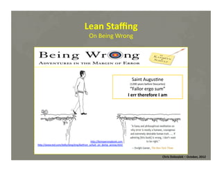 Lean	
  Staﬃng	
  
On	
  Being	
  Wrong	
  

Saint	
  Augus*ne	
  

(1200	
  years	
  before	
  Descartes)	
  	
  

“Fallor	
  ergo	
  sum”	
  
I	
  err	
  therefore	
  I	
  am	
  

h@p://beingwrongbook.com	
  
h@p://www.ted.com/talks/lang/eng/kathryn_schulz_on_being_wrong.html	
  

Chris	
  Dolezalek	
  –	
  October,	
  2012	
  

 
