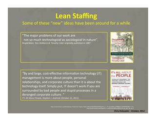 Lean	
  Staﬃng	
  

Some	
  of	
  these	
  “new”	
  ideas	
  have	
  been	
  around	
  for	
  a	
  while	
  	
  
“The	
  major	
  problems	
  of	
  our	
  work	
  are	
  	
  
	
  	
  not	
  so	
  much	
  technological	
  as	
  sociological	
  in	
  nature”.	
  
PeopleWare,	
  Tom	
  DeMarco	
  &	
  Timothy	
  Lister	
  originally	
  published	
  in	
  1987	
  

“By	
  and	
  large,	
  cost-­‐eﬀec*ve	
  informa*on	
  technology	
  (IT)	
  
management	
  is	
  more	
  about	
  people,	
  personal	
  
rela*onships,	
  and	
  corporate	
  culture	
  than	
  it	
  is	
  about	
  the	
  
technology	
  itself.	
  Simply	
  put,	
  IT	
  doesn’t	
  work	
  if	
  you	
  are	
  
surrounded	
  by	
  bad	
  people	
  and	
  stupid	
  processes	
  in	
  a	
  
deranged	
  corporate	
  culture.	
  “	
  
IT’s	
  All	
  About	
  People,	
  Stephen	
  J.	
  Andriole	
  (October	
  21,	
  2011)	
  

hMp://www.amazon.com/Peopleware-­‐Produc*ve-­‐Projects-­‐Teams-­‐Second/dp/0932633439/ref=sr_1_1?s=books&ie=UTF8&qid=1319495839&sr=1-­‐1#_	
  	
  
	
  hMp://www.amazon.com/Stephen-­‐J.-­‐Andriole/e/B001JP48LW/ref=nM_athr_dp_pel_1	
  

Chris	
  Dolezalek	
  –	
  October,	
  2012	
  

 