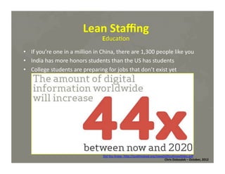 Lean	
  Staﬃng	
  
Educa*on	
  

•  If	
  you’re	
  one	
  in	
  a	
  million	
  in	
  China,	
  there	
  are	
  1,300	
  people	
  like	
  you	
  
•  India	
  has	
  more	
  honors	
  students	
  than	
  the	
  US	
  has	
  students	
  
•  College	
  students	
  are	
  preparing	
  for	
  jobs	
  that	
  don’t	
  exist	
  yet	
  

Did	
  You	
  Know:	
  hMp://scoMmcleod.org/IowaDidYouKnowSlides.pdf	
  
Chris	
  Dolezalek	
  –	
  October,	
  2012	
  

 