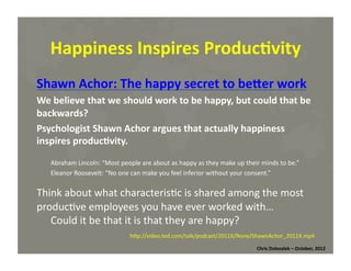 Happiness	
  Inspires	
  Produc=vity	
  
Shawn	
  Achor:	
  The	
  happy	
  secret	
  to	
  beWer	
  work	
  
We	
  believe	
  that	
  we	
  should	
  work	
  to	
  be	
  happy,	
  but	
  could	
  that	
  be	
  
backwards?	
  	
  
Psychologist	
  Shawn	
  Achor	
  argues	
  that	
  actually	
  happiness	
  
inspires	
  produc=vity.	
  
Abraham	
  Lincoln:	
  “Most	
  people	
  are	
  about	
  as	
  happy	
  as	
  they	
  make	
  up	
  their	
  minds	
  to	
  be.”	
  	
  
Eleanor	
  Roosevelt:	
  “No	
  one	
  can	
  make	
  you	
  feel	
  inferior	
  without	
  your	
  consent.”	
  

Think	
  about	
  what	
  characteris*c	
  is	
  shared	
  among	
  the	
  most	
  
produc*ve	
  employees	
  you	
  have	
  ever	
  worked	
  with…	
  	
  
Could	
  it	
  be	
  that	
  it	
  is	
  that	
  they	
  are	
  happy?	
  
hMp://video.ted.com/talk/podcast/2011X/None/ShawnAchor_2011X.mp4	
  
Chris	
  Dolezalek	
  –	
  October,	
  2012	
  

 