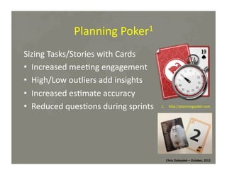 Planning	
  Poker1	
  
Sizing	
  Tasks/Stories	
  with	
  Cards	
  
•  Increased	
  mee*ng	
  engagement	
  
•  High/Low	
  outliers	
  add	
  insights	
  
•  Increased	
  es*mate	
  accuracy	
  
•  Reduced	
  ques*ons	
  during	
  sprints	
  

1.  hMp://planningpoker.com	
  

Chris	
  Dolezalek	
  –	
  October,	
  2012	
  

 