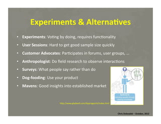 Experiments	
  &	
  Alterna=ves	
  
•  Experiments:	
  Vo*ng	
  by	
  doing,	
  requires	
  func*onality	
  
•  User	
  Sessions:	
  Hard	
  to	
  get	
  good	
  sample	
  size	
  quickly	
  
•  Customer	
  Advocates:	
  Par*cipates	
  in	
  forums,	
  user	
  groups,	
  …	
  
•  Anthropologist:	
  Do	
  ﬁeld	
  research	
  to	
  observe	
  interac*ons	
  
•  Surveys:	
  What	
  people	
  say	
  rather	
  than	
  do	
  
•  Dog-­‐fooding:	
  Use	
  your	
  product	
  
•  Mavens:	
  Good	
  insights	
  into	
  established	
  market	
  

hMp://www.gladwell.com/*ppingpoint/index.html	
  

Chris	
  Dolezalek	
  –	
  October,	
  2012	
  

 