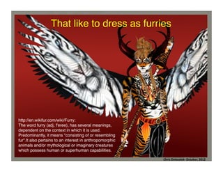 That like to dress as furries	
  

http://en.wikifur.com/wiki/Furry: !
The word furry (adj, f'eree), has several meanings,
dependent on the context in which it is used.
Predominantly, it means "consisting of or resembling
fur".It also pertains to an interest in anthropomorphic
animals and/or mythological or imaginary creatures
which possess human or superhuman capabilities.	
  
Chris	
  Dolezalek	
  –	
  October,	
  2012	
  
Chris	
  Dolezalek-­‐	
  October,	
  2012	
  

 