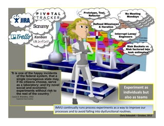 Prototype, Test,
Refactor
Defined Milestones
& Iteration

No Meeting
No Meeting
Mondays
Mondays
…

Interrupt Lanes/
Engineers

Risk Buckets vs
Risk factored into
task estimates

"It is one of the happy incidents
of the federal system, that a
single courageous state may,
if its citizens choose, serve
as a laboratory; and try novel
social and economic
experiments without risk to
the rest of the country.”
-­‐ Louis	
  D.	
  Brandeis,	
  1932	
  
Supreme	
  Court	
  Jus*ce	
  

Experiment	
  as	
  
individuals	
  but	
  
also	
  as	
  teams	
  

IMVU	
  con*nually	
  runs	
  process	
  experiments	
  as	
  a	
  way	
  to	
  improve	
  our	
  
processes	
  and	
  to	
  avoid	
  falling	
  into	
  dysfunc*onal	
  rou*nes.	
  
Chris	
  Dolezalek	
  –	
  October,	
  2012	
  

 