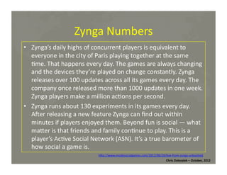 Zynga	
  Numbers	
  
•  Zynga’s	
  daily	
  highs	
  of	
  concurrent	
  players	
  is	
  equivalent	
  to	
  
everyone	
  in	
  the	
  city	
  of	
  Paris	
  playing	
  together	
  at	
  the	
  same	
  
*me.	
  That	
  happens	
  every	
  day.	
  The	
  games	
  are	
  always	
  changing	
  
and	
  the	
  devices	
  they’re	
  played	
  on	
  change	
  constantly.	
  Zynga	
  
releases	
  over	
  100	
  updates	
  across	
  all	
  its	
  games	
  every	
  day.	
  The	
  
company	
  once	
  released	
  more	
  than	
  1000	
  updates	
  in	
  one	
  week.	
  
Zynga	
  players	
  make	
  a	
  million	
  ac*ons	
  per	
  second.	
  
•  Zynga	
  runs	
  about	
  130	
  experiments	
  in	
  its	
  games	
  every	
  day.	
  
Amer	
  releasing	
  a	
  new	
  feature	
  Zynga	
  can	
  ﬁnd	
  out	
  within	
  
minutes	
  if	
  players	
  enjoyed	
  them.	
  Beyond	
  fun	
  is	
  social	
  —	
  what	
  
maMer	
  is	
  that	
  friends	
  and	
  family	
  con*nue	
  to	
  play.	
  This	
  is	
  a	
  
player’s	
  Ac*ve	
  Social	
  Network	
  (ASN).	
  It’s	
  a	
  true	
  barometer	
  of	
  
how	
  social	
  a	
  game	
  is.	
  
hMp://www.insidesocialgames.com/2012/06/26/live-­‐from-­‐zynga-­‐unleashed	
  	
  
Chris	
  Dolezalek	
  –	
  October,	
  2012	
  

 