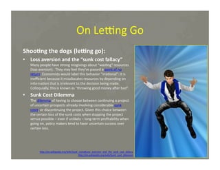 On	
  Le~ng	
  Go	
  
Shoo=ng	
  the	
  dogs	
  (leVng	
  go):	
  
•  Loss	
  aversion	
  and	
  the	
  “sunk	
  cost	
  fallacy”	
  

Many	
  people	
  have	
  strong	
  misgivings	
  about	
  "was*ng"	
  resources	
  
(loss	
  aversion).	
  	
  They	
  may	
  feel	
  they've	
  passed	
  a	
  point	
  of	
  no	
  
return.	
  Economists	
  would	
  label	
  this	
  behavior	
  "irra*onal":	
  it	
  is	
  
ineﬃcient	
  because	
  it	
  misallocates	
  resources	
  by	
  depending	
  on	
  
informa*on	
  that	
  is	
  irrelevant	
  to	
  the	
  decision	
  being	
  made.	
  
Colloquially,	
  this	
  is	
  known	
  as	
  "throwing	
  good	
  money	
  amer	
  bad“.	
  

•  Sunk	
  Cost	
  Dilemma	
  

The	
  dilemma	
  of	
  having	
  to	
  choose	
  between	
  con*nuing	
  a	
  project	
  
of	
  uncertain	
  prospects	
  already	
  involving	
  considerable	
  sunk	
  
costs,	
  or	
  discon*nuing	
  the	
  project.	
  Given	
  this	
  choice	
  between	
  
the	
  certain	
  loss	
  of	
  the	
  sunk	
  costs	
  when	
  stopping	
  the	
  project	
  
versus	
  possible	
  –	
  even	
  if	
  unlikely	
  –	
  long-­‐term	
  proﬁtability	
  when	
  
going	
  on,	
  policy	
  makers	
  tend	
  to	
  favor	
  uncertain	
  success	
  over	
  
certain	
  loss.	
  

h@p://en.wikipedia.org/wiki/Sunk_costs#Loss_aversion_and_the_sunk_cost_fallacy	
  
h@p://en.wikipedia.org/wiki/Sunk_cost_dilemma	
  

Chris	
  Dolezalek	
  –	
  October,	
  2012	
  

 