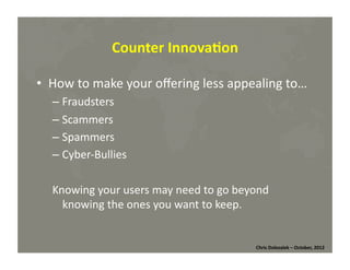 Counter	
  Innova=on	
  
•  How	
  to	
  make	
  your	
  oﬀering	
  less	
  appealing	
  to…	
  
– Fraudsters	
  
– Scammers	
  
– Spammers	
  
– Cyber-­‐Bullies	
  
Knowing	
  your	
  users	
  may	
  need	
  to	
  go	
  beyond	
  
knowing	
  the	
  ones	
  you	
  want	
  to	
  keep.	
  

Chris	
  Dolezalek	
  –	
  October,	
  2012	
  

 