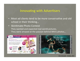 Innova*ng	
  with	
  Adver*sers	
  
•  Most	
  ad	
  clients	
  tend	
  to	
  be	
  more	
  conserva*ve	
  and	
  old	
  
school	
  in	
  their	
  thinking…	
  
•  Skin*mate	
  Photo	
  Contest	
  
They	
  wanted	
  and	
  expected	
  real-­‐world	
  pictures.	
  	
  
They	
  were	
  amazed	
  at	
  the	
  passion	
  behind	
  IMVU	
  photos…	
  

Chris	
  Dolezalek	
  –	
  October,	
  2012	
  

 