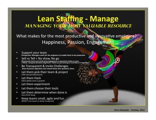 Lean	
  Staﬃng	
  -­‐	
  Manage	
  

	
  

managing Your Most Valuable Resource

What	
  makes	
  for	
  the	
  most	
  produc*ve	
  and	
  innova*ve	
  employee?	
  

Happiness,	
  Passion,	
  Engagement	
  

•  Support	
  your	
  team	
  

Perspec=ve:	
  Managers	
  work	
  for	
  the	
  engineers	
  to	
  enable	
  them	
  to	
  be	
  produc=ve	
  

•  Sell	
  vs	
  Tell	
  =	
  No	
  show,	
  No	
  go	
  

Winning	
  the	
  hearts	
  and	
  minds	
  bring	
  engagement	
  as	
  opposed	
  to	
  bodies	
  in	
  seats.	
  	
  
5-­‐Whys:	
  	
  Company	
  Direc=ves	
  Alignment	
  =	
  What	
  are	
  you	
  working	
  on	
  and	
  Why	
  is	
  it	
  important?	
  

•  Be	
  Transparent	
  &	
  Invite	
  Challenges	
  

	
  Share	
  business	
  objec=ves	
  and	
  reward	
  those	
  who	
  ques=ons	
  them	
  

•  Let	
  them	
  pick	
  their	
  team	
  &	
  project	
  
LiMle	
  startups/laboratories	
  
•  Let	
  them	
  Hack	
  
Hack	
  weeks	
  once	
  a	
  quarter	
  

•  Let	
  them	
  experiment	
  
•  Let	
  them	
  choose	
  their	
  tools	
  
•  Let	
  them	
  determine	
  when	
  done	
  is	
  
Story	
  Point	
  Sizing	
  

•  Keep	
  teams	
  small,	
  agile	
  and	
  fun	
  
(BVSN	
  5	
  man	
  teams	
  vs	
  whole	
  companies)	
  

Chris	
  Dolezalek	
  –	
  October,	
  2012	
  

 